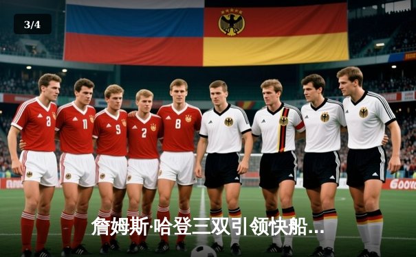 詹姆斯·哈登三双引领快船逆转雄鹿，乔治高效发挥助球队豪取五连胜 - 3