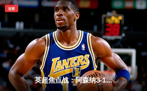 英超焦点战：阿森纳3-1力克曼联，萨卡传射建功，哈弗茨锁定胜局