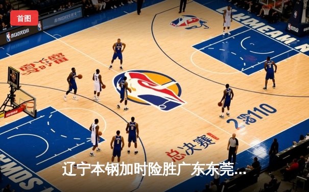 辽宁本钢加时险胜广东东莞大益，赵继伟33分主导惊天逆转