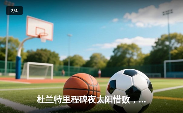 杜兰特里程碑夜太阳惜败，东契奇三双独行侠主场加时险胜 - 2