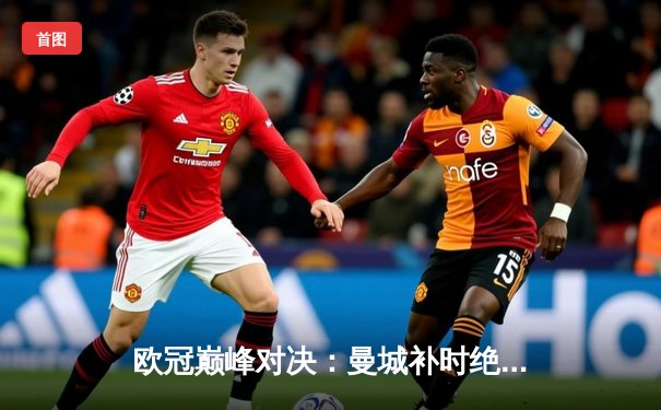 欧冠巅峰对决：曼城补时绝平，点球大战力克皇马晋级四强