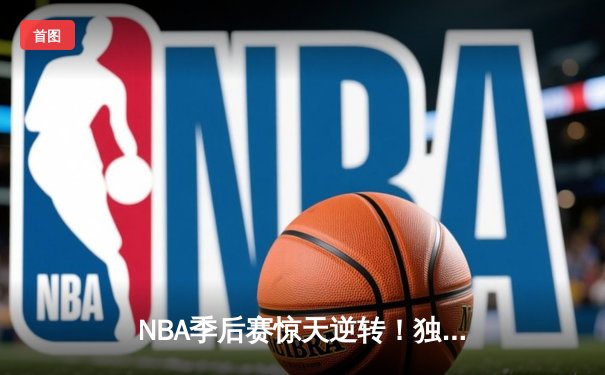 NBA季后赛惊天逆转！独行侠东契奇三双末节封神率队晋级西决